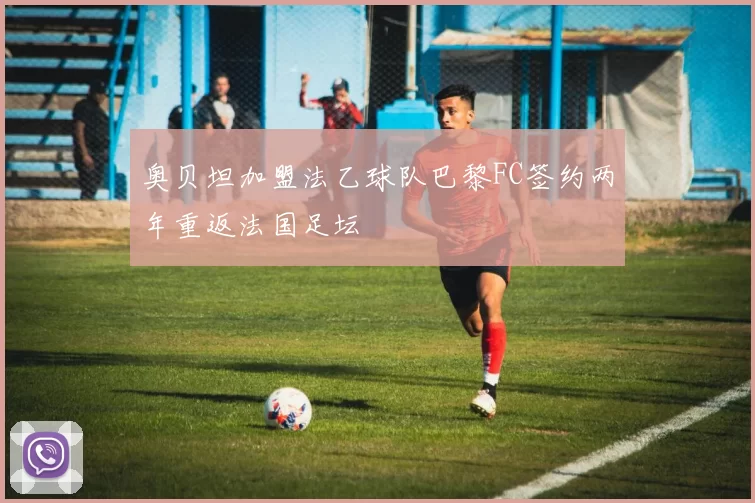 奥贝坦加盟法乙球队巴黎FC签约两年重返法国足坛