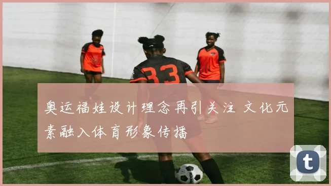 奥运福娃设计理念再引关注 文化元素融入体育形象传播