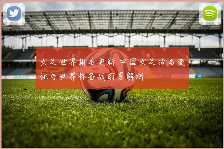 女足世界排名更新 中国女足排名变化与世界杯备战前景解析