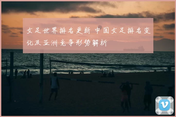 女足世界排名更新 中国女足排名变化及亚洲竞争形势解析