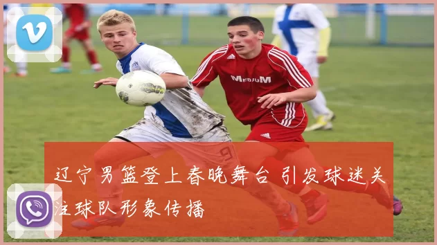 辽宁男篮登上春晚舞台 引发球迷关注球队形象传播