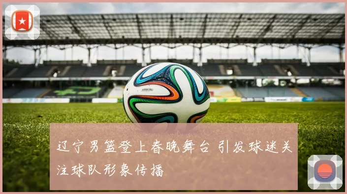 辽宁男篮登上春晚舞台 引发球迷关注球队形象传播