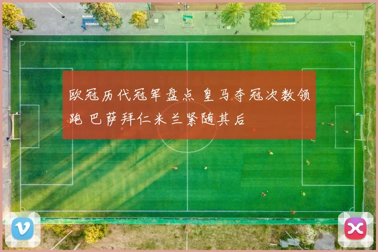 欧冠历代冠军盘点 皇马夺冠次数领跑 巴萨拜仁米兰紧随其后