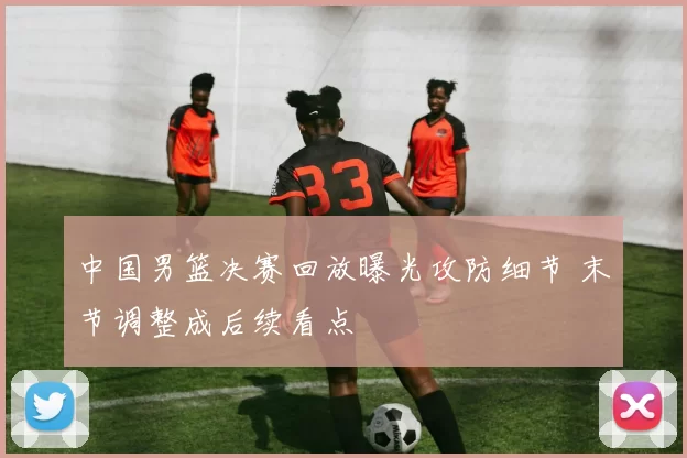 中国男篮决赛回放曝光攻防细节 末节调整成后续看点