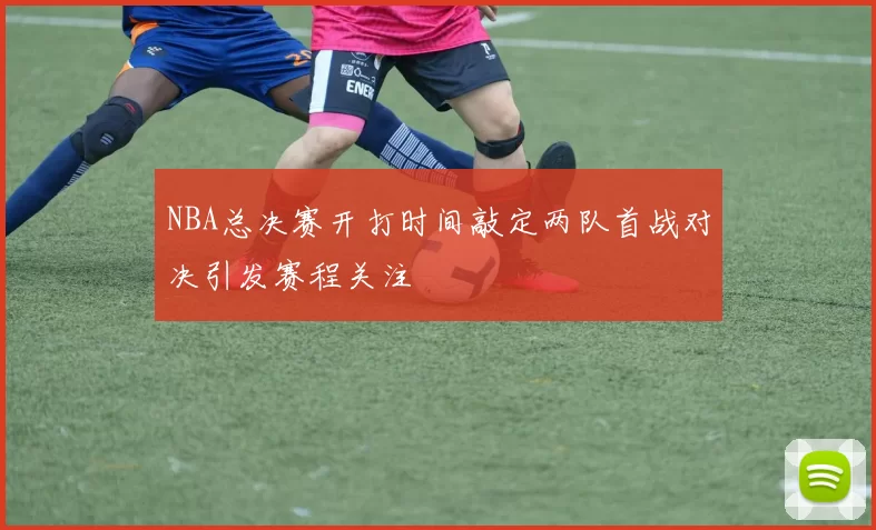 NBA总决赛开打时间敲定两队首战对决引发赛程关注