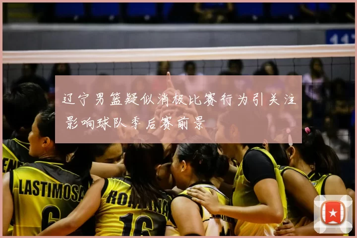 辽宁男篮疑似消极比赛行为引关注 影响球队季后赛前景