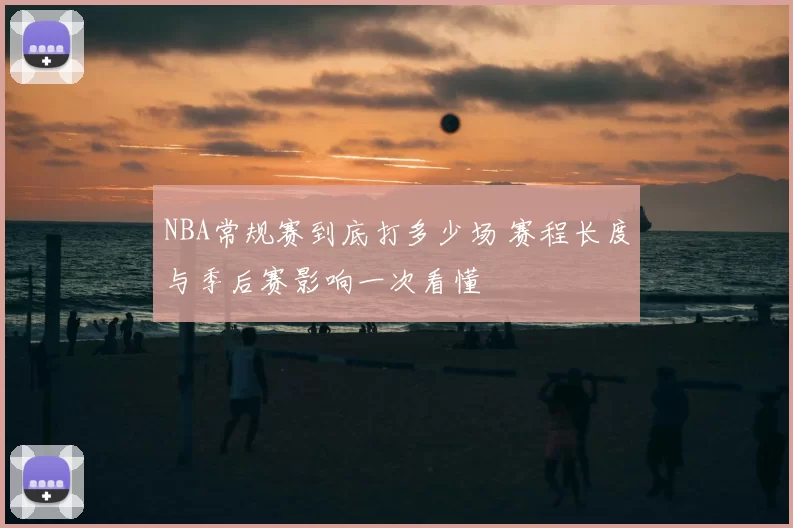 NBA常规赛到底打多少场 赛程长度与季后赛影响一次看懂