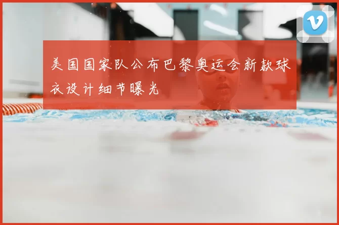 美国国家队公布巴黎奥运会新款球衣设计细节曝光