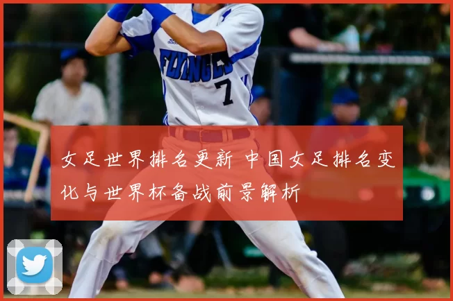 女足世界排名更新 中国女足排名变化与世界杯备战前景解析