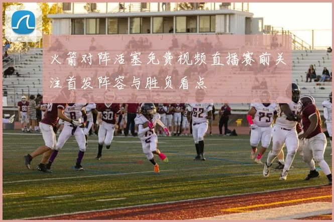 火箭对阵活塞免费视频直播赛前关注首发阵容与胜负看点