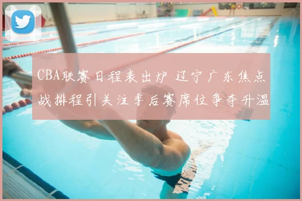 CBA联赛日程表出炉 辽宁广东焦点战排程引关注季后赛席位争夺升温