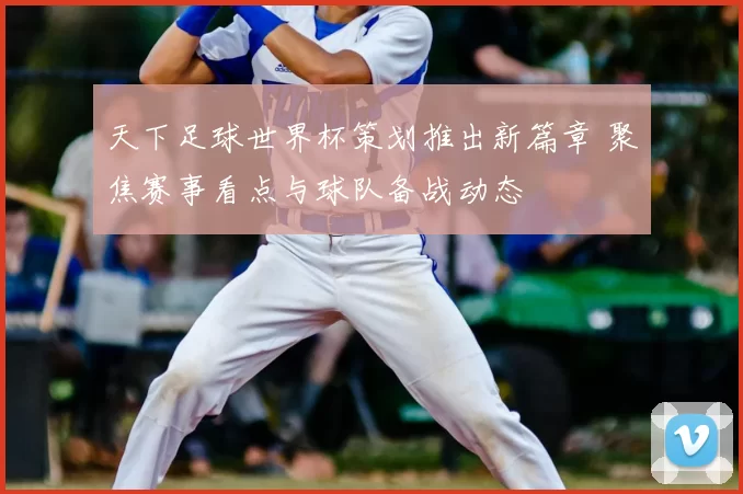 天下足球世界杯策划推出新篇章 聚焦赛事看点与球队备战动态