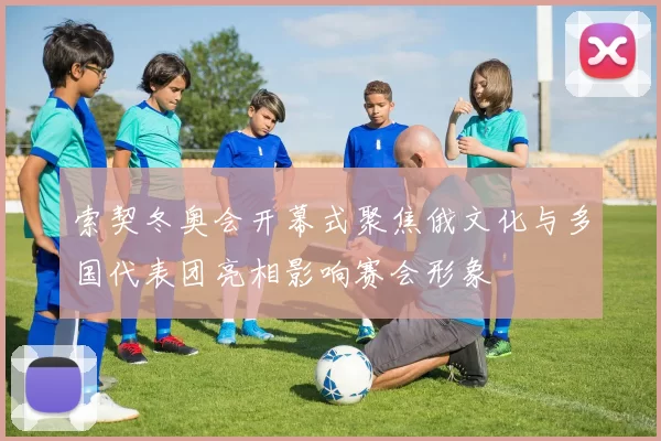 索契冬奥会开幕式聚焦俄文化与多国代表团亮相影响赛会形象