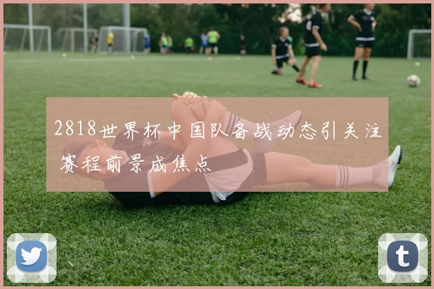 2818世界杯中国队备战动态引关注 赛程前景成焦点