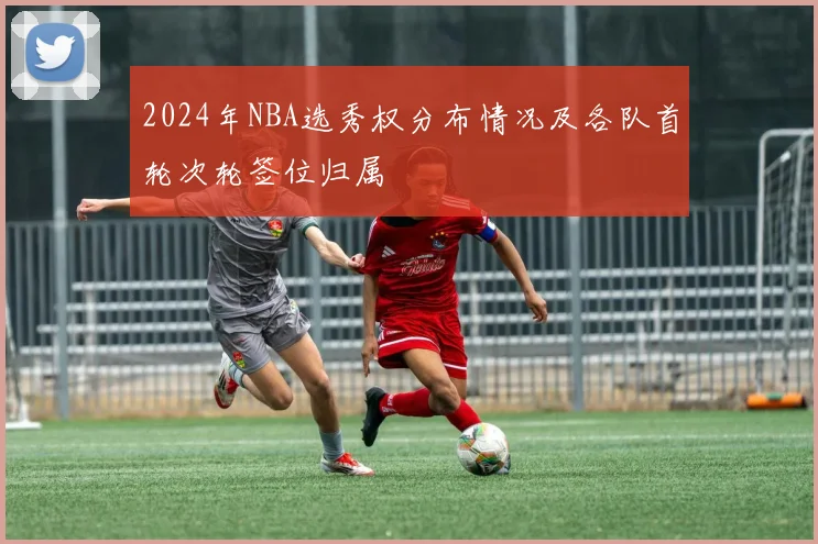 2024年NBA选秀权分布情况及各队首轮次轮签位归属