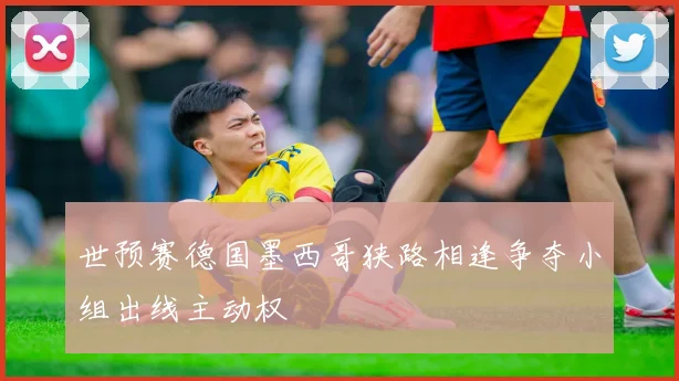 世预赛德国墨西哥狭路相逢争夺小组出线主动权