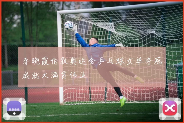 李晓霞伦敦奥运会乒乓球女单夺冠成就大满贯伟业