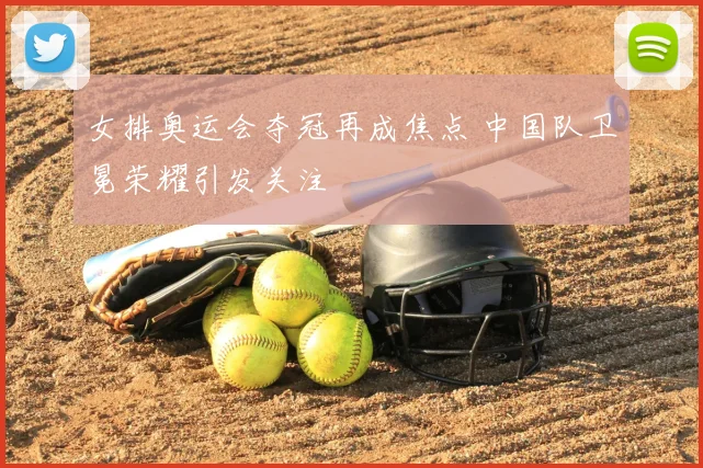 女排奥运会夺冠再成焦点 中国队卫冕荣耀引发关注