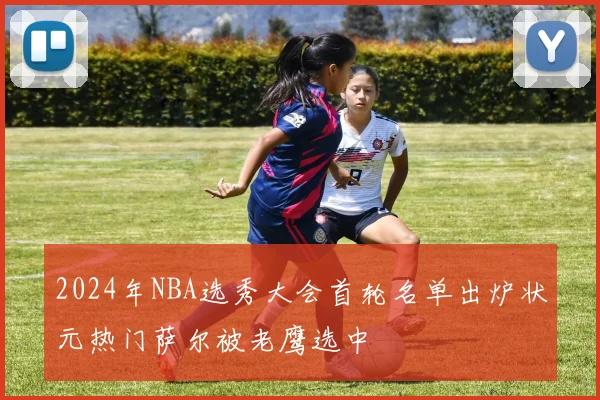 2024年NBA选秀大会首轮名单出炉状元热门萨尔被老鹰选中