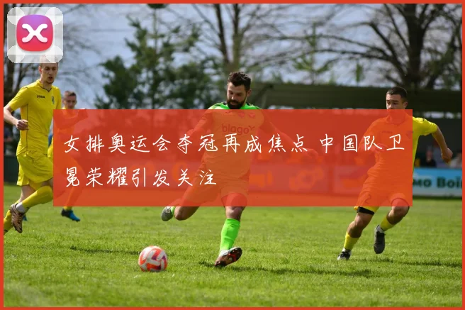 女排奥运会夺冠再成焦点 中国队卫冕荣耀引发关注