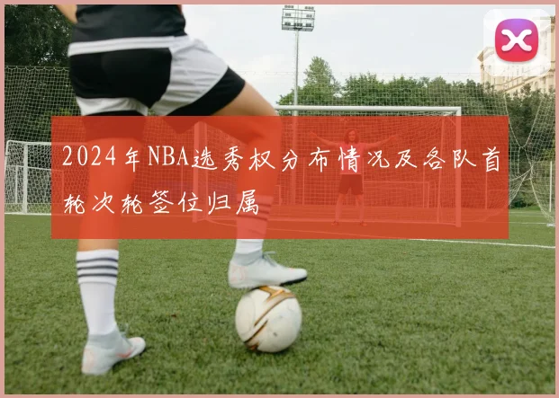2024年NBA选秀权分布情况及各队首轮次轮签位归属