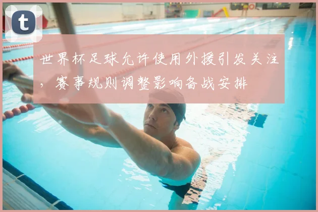 世界杯足球允许使用外援引发关注,赛事规则调整影响备战安排